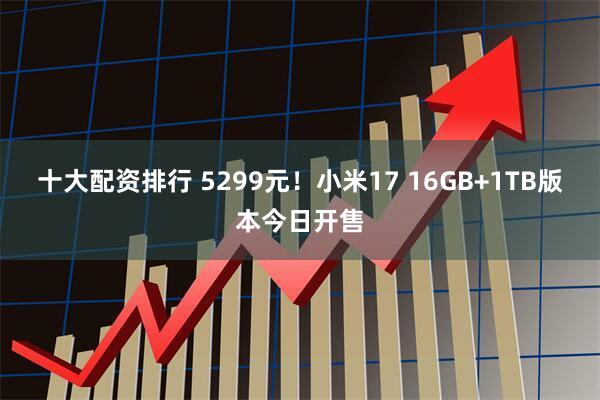 十大配资排行 5299元！小米17 16GB+1TB版本今日开售