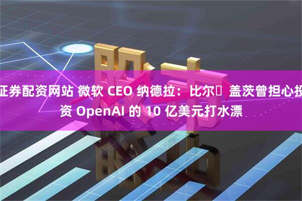 证券配资网站 微软 CEO 纳德拉：比尔・盖茨曾担心投资 OpenAI 的 10 亿美元打水漂