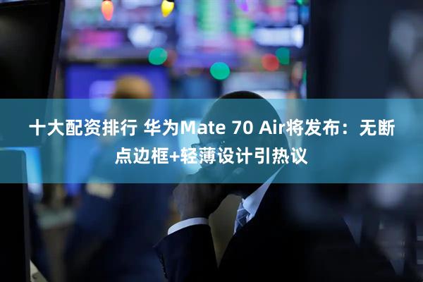十大配资排行 华为Mate 70 Air将发布：无断点边框+轻薄设计引热议