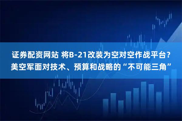 证券配资网站 将B-21改装为空对空作战平台?美空军面对技术、预算和战略的“不可能三角”