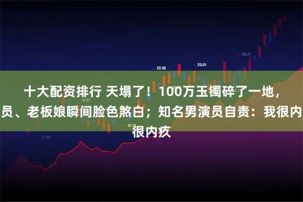 十大配资排行 天塌了！100万玉镯碎了一地，店员、老板娘瞬间脸色煞白；知名男演员自责：我很内疚