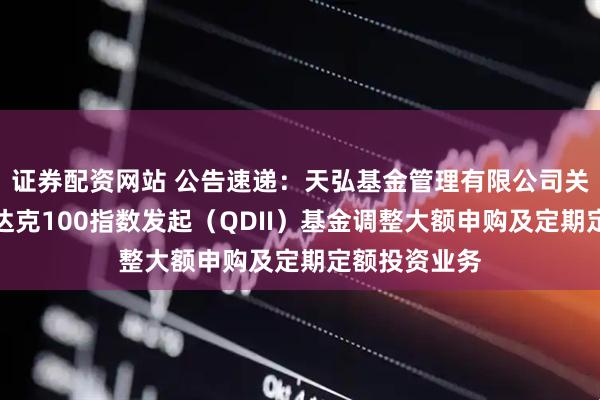 证券配资网站 公告速递：天弘基金管理有限公司关于天弘纳斯达克100指数发起（QDII）基金调整大额申购及定期定额投资业务