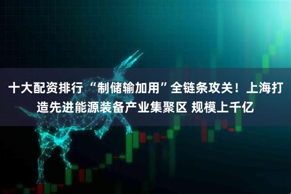 十大配资排行 “制储输加用”全链条攻关！上海打造先进能源装备产业集聚区 规模上千亿