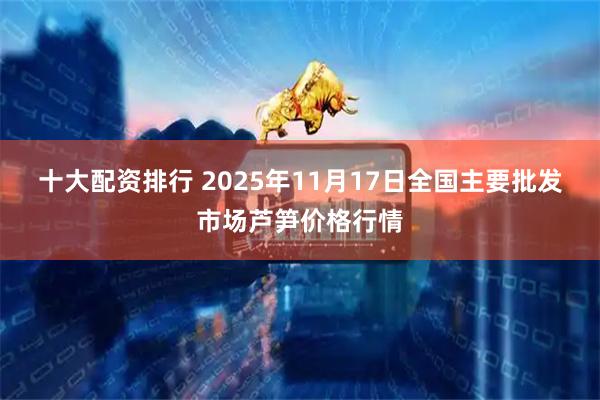 十大配资排行 2025年11月17日全国主要批发市场芦笋价格行情