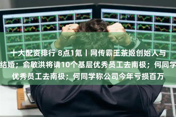 十大配资排行 8点1氪丨网传霸王茶姬创始人与天合光能联席董事长结婚；俞敏洪将请10个基层优秀员工去南极；何同学称公司今年亏损百万
