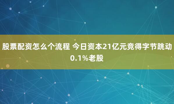 股票配资怎么个流程 今日资本21亿元竞得字节跳动0.1%老股