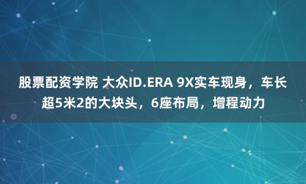 股票配资学院 大众ID.ERA 9X实车现身，车长超5米2的大块头，6座布局，增程动力