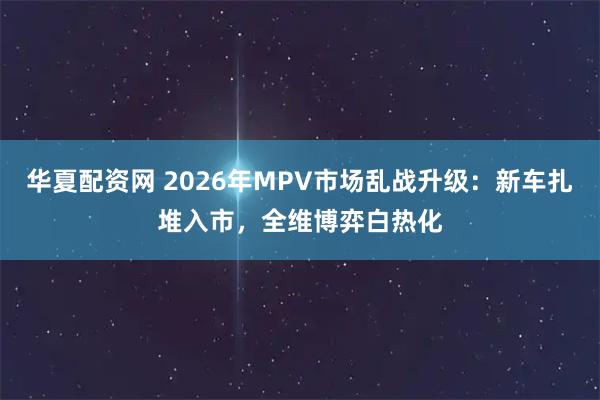 华夏配资网 2026年MPV市场乱战升级：新车扎堆入市，全维博弈白热化