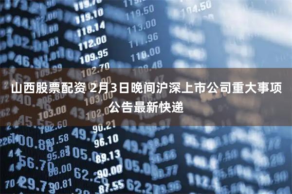 山西股票配资 2月3日晚间沪深上市公司重大事项公告最新快递
