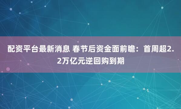配资平台最新消息 春节后资金面前瞻：首周超2.2万亿元逆回购到期