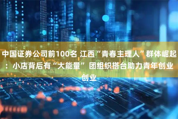 中国证券公司前100名 江西“青春主理人”群体崛起：小店背后有“大能量” 团组织搭台助力青年创业