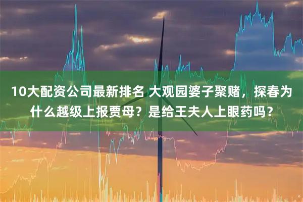 10大配资公司最新排名 大观园婆子聚赌，探春为什么越级上报贾母？是给王夫人上眼药吗？