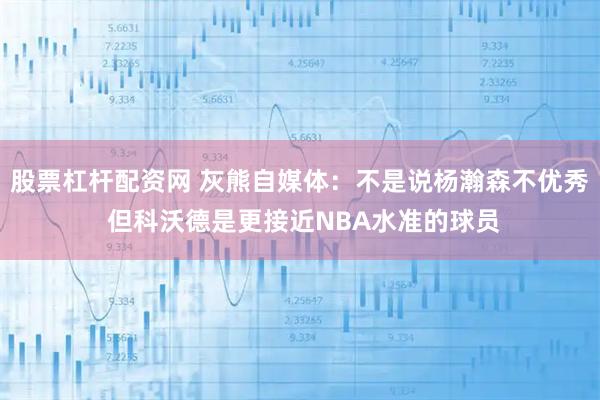 股票杠杆配资网 灰熊自媒体：不是说杨瀚森不优秀 但科沃德是更接近NBA水准的球员