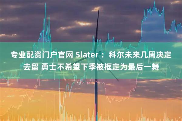 专业配资门户官网 Slater ：科尔未来几周决定去留 勇士不希望下季被框定为最后一舞