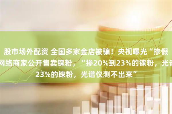 股市场外配资 全国多家金店被骗！央视曝光“掺假黄金”：大量网络商家公开售卖铼粉，“掺20%到23%的铼粉，光谱仪测不出来”