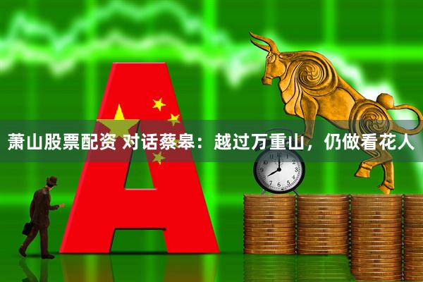 萧山股票配资 对话蔡皋：越过万重山，仍做看花人