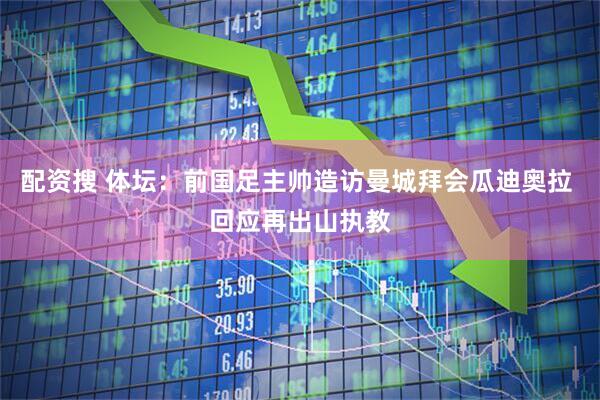 配资搜 体坛：前国足主帅造访曼城拜会瓜迪奥拉 回应再出山执教