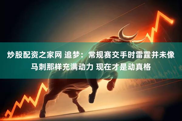 炒股配资之家网 追梦:常规赛交手时雷霆并未像马刺那样充满动力 现在才是动真格
