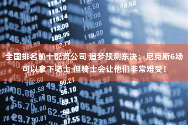 全国排名前十配资公司 追梦预测东决：尼克斯6场可以拿下骑士 但骑士会让他们非常难受！