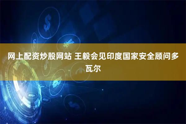 网上配资炒股网站 王毅会见印度国家安全顾问多瓦尔