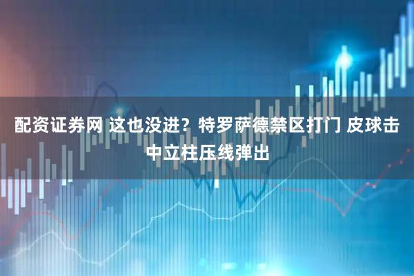 配资证券网 这也没进？特罗萨德禁区打门 皮球击中立柱压线弹出