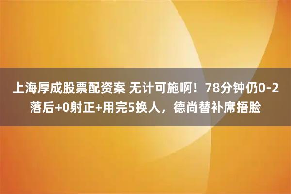 上海厚成股票配资案 无计可施啊！78分钟仍0-2落后+0射正+用完5换人，德尚替补席捂脸