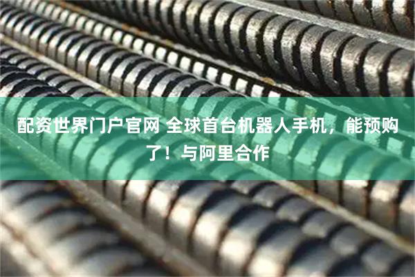 配资世界门户官网 全球首台机器人手机，能预购了！与阿里合作