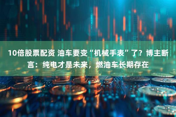 10倍股票配资 油车要变“机械手表”了？博主断言：纯电才是未来，燃油车长期存在