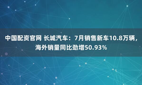 中国配资官网 长城汽车：7月销售新车10.8万辆，海外销量同比劲增50.93%