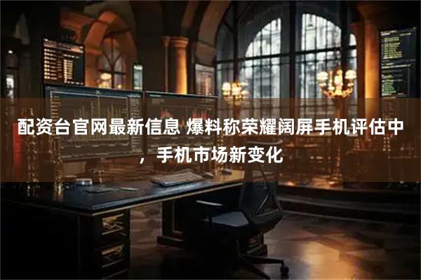 配资台官网最新信息 爆料称荣耀阔屏手机评估中，手机市场新变化