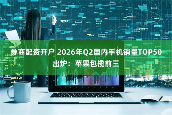券商配资开户 2026年Q2国内手机销量TOP50出炉：苹果包揽前三