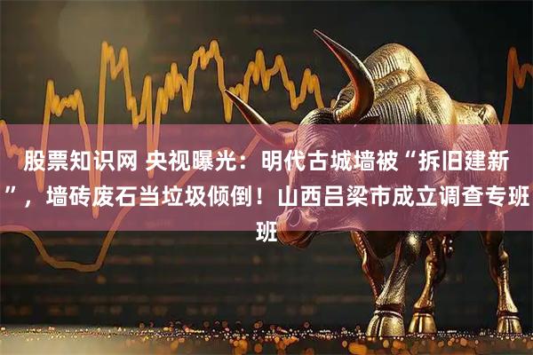 股票知识网 央视曝光：明代古城墙被“拆旧建新”，墙砖废石当垃圾倾倒！山西吕梁市成立调查专班