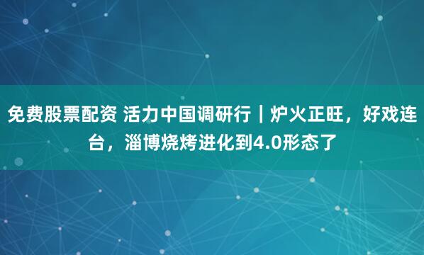 免费股票配资 活力中国调研行｜炉火正旺，好戏连台，淄博烧烤进化到4.0形态了