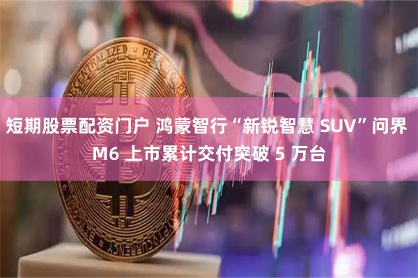 短期股票配资门户 鸿蒙智行“新锐智慧 SUV”问界 M6 上市累计交付突破 5 万台