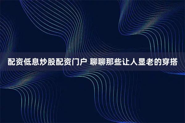 配资低息炒股配资门户 聊聊那些让人显老的穿搭