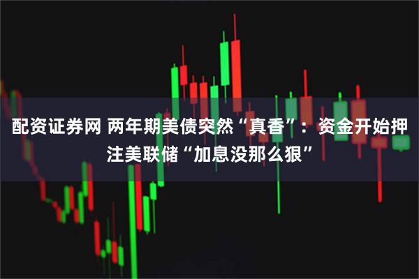 配资证券网 两年期美债突然“真香”：资金开始押注美联储“加息没那么狠”