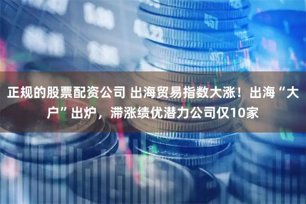 正规的股票配资公司 出海贸易指数大涨！出海“大户”出炉，滞涨绩优潜力公司仅10家
