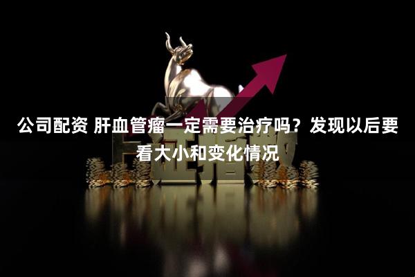 公司配资 肝血管瘤一定需要治疗吗？发现以后要看大小和变化情况