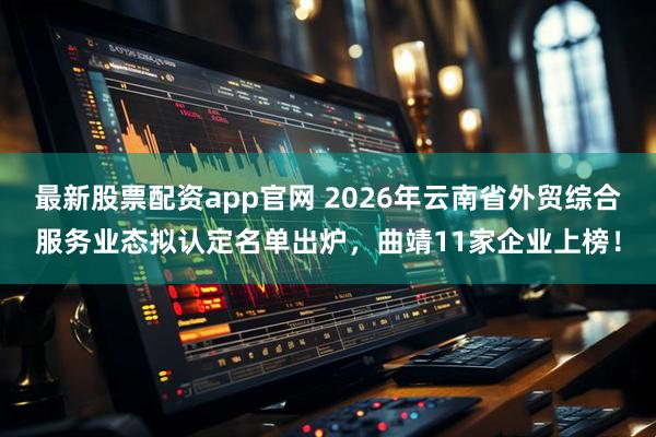最新股票配资app官网 2026年云南省外贸综合服务业态拟认定名单出炉，曲靖11家企业上榜！