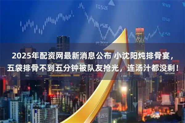 2025年配资网最新消息公布 小沈阳炖排骨宴，五袋排骨不到五分钟被队友抢光，连汤汁都没剩！